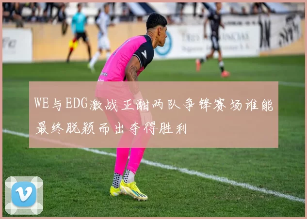 WE与EDG激战正酣两队争锋赛场谁能最终脱颖而出夺得胜利