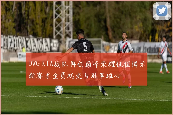 DWG KIA战队再创巅峰荣耀征程揭示新赛季全员蜕变与冠军雄心