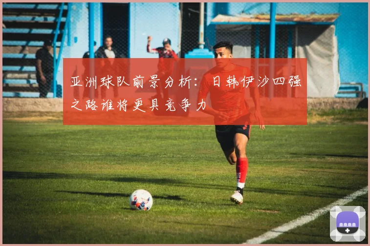 亚洲球队前景分析：日韩伊沙四强之路谁将更具竞争力
