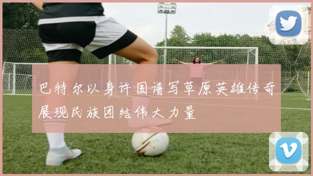 巴特尔以身许国谱写草原英雄传奇展现民族团结伟大力量