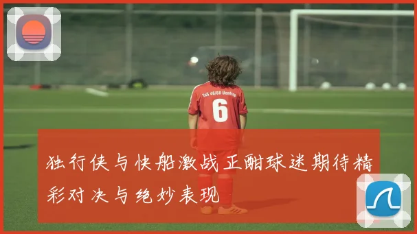 独行侠与快船激战正酣球迷期待精彩对决与绝妙表现