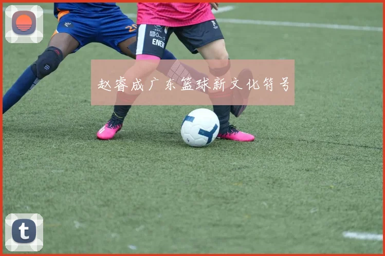 赵睿成广东篮球新文化符号