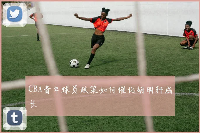 CBA青年球员政策如何催化胡明轩成长