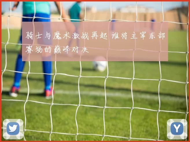 骑士与魔术激战再起 谁将主宰东部赛场的巅峰对决