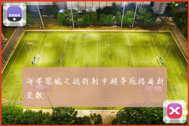 海港蓉城之战折射中超争冠格局新变数