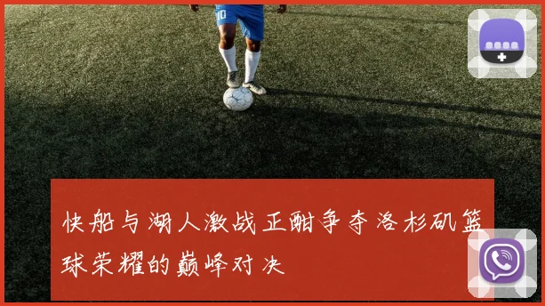 快船与湖人激战正酣争夺洛杉矶篮球荣耀的巅峰对决