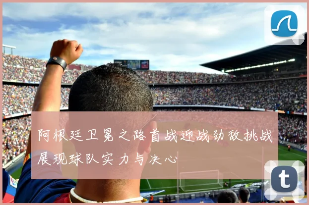 阿根廷卫冕之路首战迎战劲敌挑战展现球队实力与决心