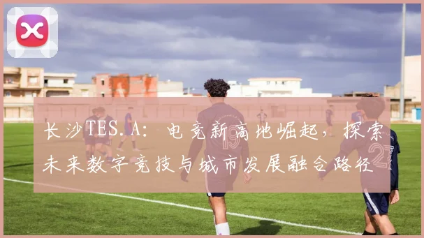 长沙TES.A：电竞新高地崛起，探索未来数字竞技与城市发展融合路径